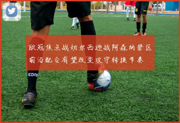 欧冠焦点战切尔西迎战阿森纳禁区前沿配合有望改变攻守转换节奏