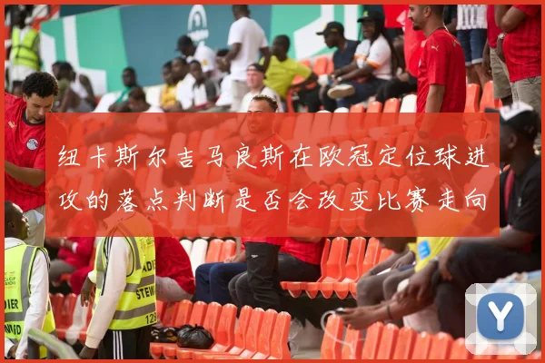 纽卡斯尔吉马良斯在欧冠定位球进攻的落点判断是否会改变比赛走向