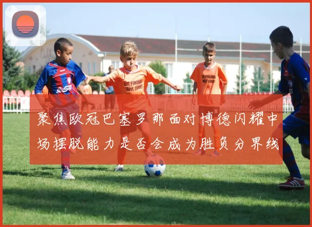 聚焦欧冠巴塞罗那面对博德闪耀中场摆脱能力是否会成为胜负分界线