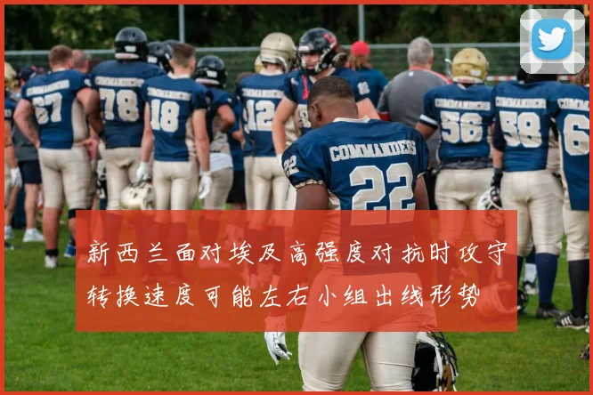 新西兰面对埃及高强度对抗时攻守转换速度可能左右小组出线形势
