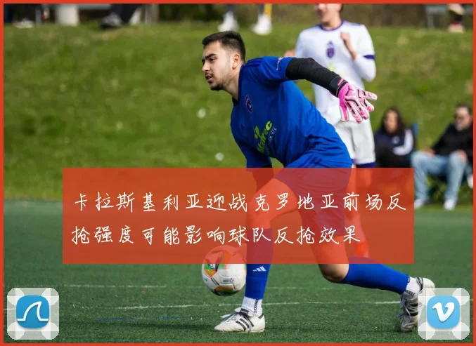 卡拉斯基利亚迎战克罗地亚前场反抢强度可能影响球队反抢效果