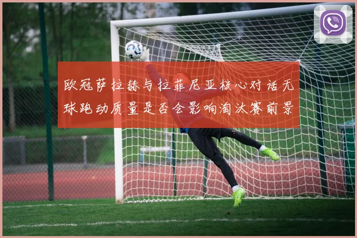 欧冠萨拉赫与拉菲尼亚核心对话无球跑动质量是否会影响淘汰赛前景