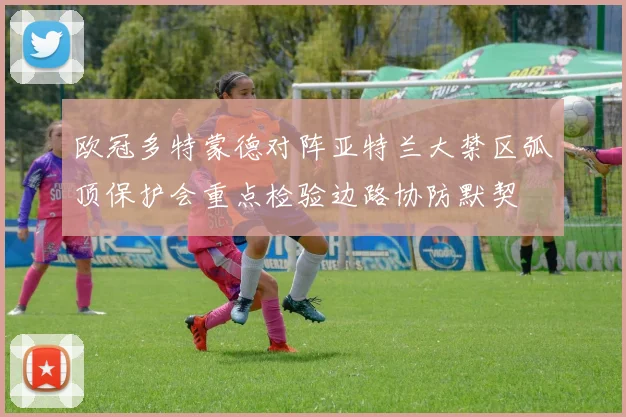 欧冠多特蒙德对阵亚特兰大禁区弧顶保护会重点检验边路协防默契