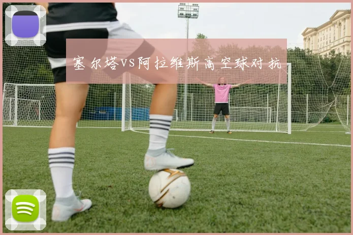 塞尔塔vs阿拉维斯高空球对抗