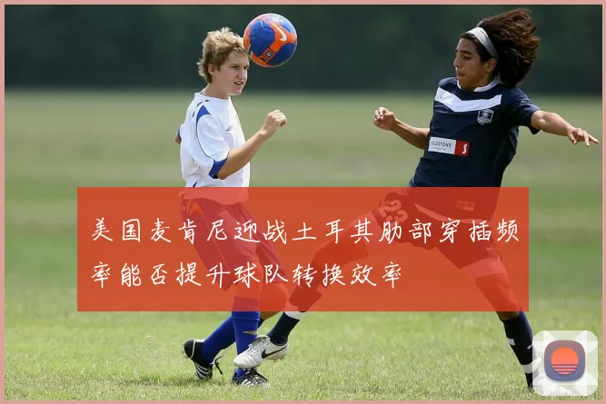 美国麦肯尼迎战土耳其肋部穿插频率能否提升球队转换效率
