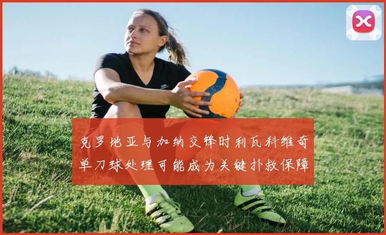 克罗地亚与加纳交锋时利瓦科维奇单刀球处理可能成为关键扑救保障