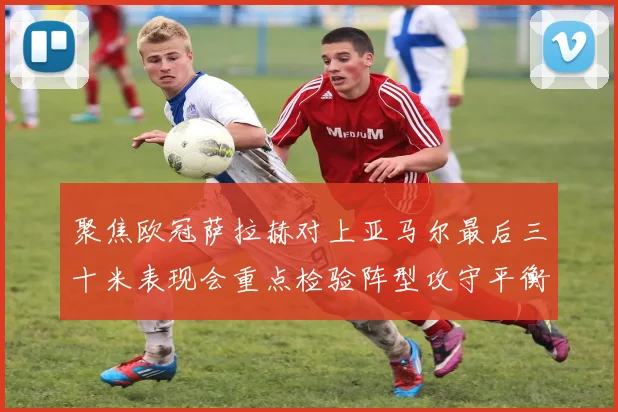 聚焦欧冠萨拉赫对上亚马尔最后三十米表现会重点检验阵型攻守平衡